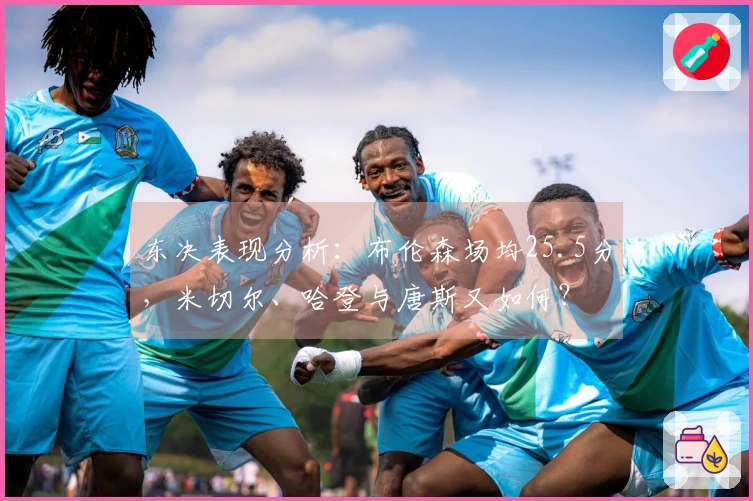 东决表现分析：布伦森场均25.5分，米切尔、哈登与唐斯又如何？